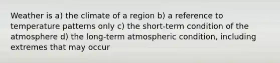 Weather is a) the climate of a region b) a reference to temperature patterns only c) the short-term condition of the atmosphere d) the long-term atmospheric condition, including extremes that may occur