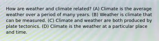 How are weather and climate related? (A) Climate is the average weather over a period of many years. (B) Weather is climate that can be measured. (C) Climate and weather are both produced by plate tectonics. (D) Climate is the weather at a particular place and time.