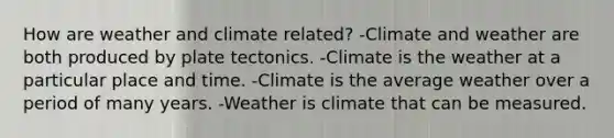 How are weather and climate related? -Climate and weather are both produced by plate tectonics. -Climate is the weather at a particular place and time. -Climate is the average weather over a period of many years. -Weather is climate that can be measured.