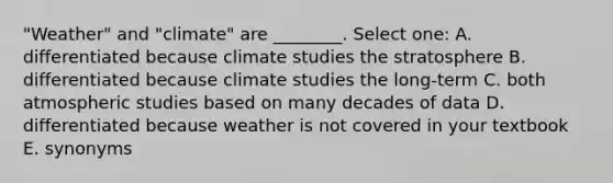 "Weather" and "climate" are ________. Select one: A. differentiated because climate studies the stratosphere B. differentiated because climate studies the long-term C. both atmospheric studies based on many decades of data D. differentiated because weather is not covered in your textbook E. synonyms