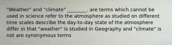 "Weather" and "climate" ________. are terms which cannot be used in science refer to the atmosphere as studied on different time scales describe the day-to-day state of the atmosphere differ in that "weather" is studied in Geography and "climate" is not are synonymous terms