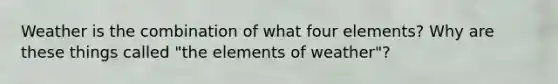 Weather is the combination of what four elements? Why are these things called "the elements of weather"?