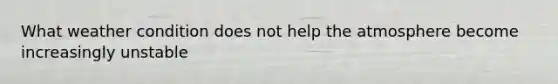 What weather condition does not help the atmosphere become increasingly unstable