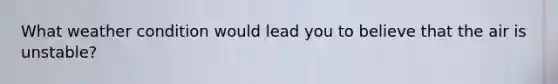What weather condition would lead you to believe that the air is unstable?