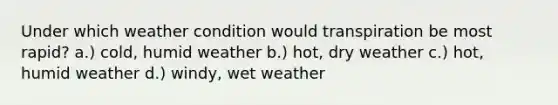 Under which weather condition would transpiration be most rapid? a.) cold, humid weather b.) hot, dry weather c.) hot, humid weather d.) windy, wet weather