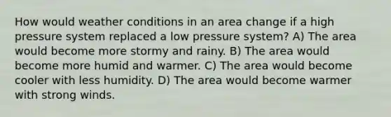 How would weather conditions in an area change if a high pressure system replaced a low pressure system? A) The area would become more stormy and rainy. B) The area would become more humid and warmer. C) The area would become cooler with less humidity. D) The area would become warmer with strong winds.