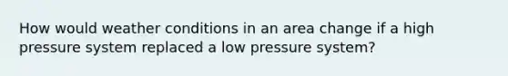 How would weather conditions in an area change if a high pressure system replaced a low pressure system?