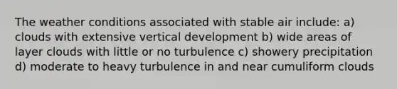 The weather conditions associated with stable air include: a) clouds with extensive vertical development b) wide areas of layer clouds with little or no turbulence c) showery precipitation d) moderate to heavy turbulence in and near cumuliform clouds