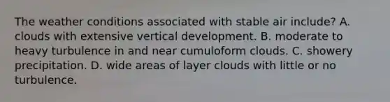 The weather conditions associated with stable air include? A. clouds with extensive vertical development. B. moderate to heavy turbulence in and near cumuloform clouds. C. showery precipitation. D. wide areas of layer clouds with little or no turbulence.