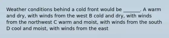 Weather conditions behind a cold front would be _______. A warm and dry, with winds from the west B cold and dry, with winds from the northwest C warm and moist, with winds from the south D cool and moist, with winds from the east