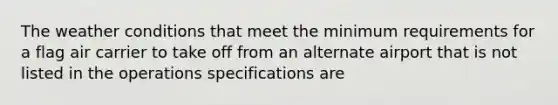 The weather conditions that meet the minimum requirements for a flag air carrier to take off from an alternate airport that is not listed in the operations specifications are