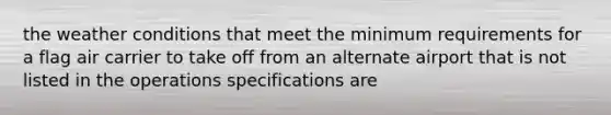 the weather conditions that meet the minimum requirements for a flag air carrier to take off from an alternate airport that is not listed in the operations specifications are