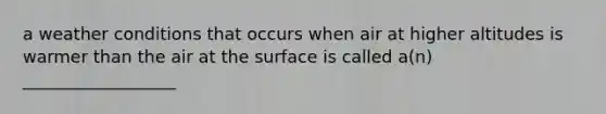 a weather conditions that occurs when air at higher altitudes is warmer than the air at the surface is called a(n) __________________