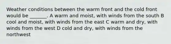 Weather conditions between the warm front and the cold front would be _______. A warm and moist, with winds from the south B cool and moist, with winds from the east C warm and dry, with winds from the west D cold and dry, with winds from the northwest