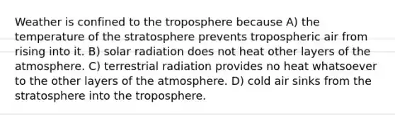 Weather is confined to the troposphere because A) the temperature of the stratosphere prevents tropospheric air from rising into it. B) solar radiation does not heat other layers of the atmosphere. C) terrestrial radiation provides no heat whatsoever to the other layers of the atmosphere. D) cold air sinks from the stratosphere into the troposphere.