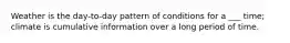 Weather is the day-to-day pattern of conditions for a ___ time; climate is cumulative information over a long period of time.