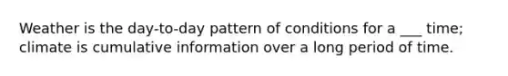 Weather is the day-to-day pattern of conditions for a ___ time; climate is cumulative information over a long period of time.