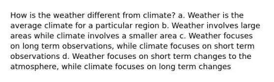 How is the weather different from climate? a. Weather is the average climate for a particular region b. Weather involves large areas while climate involves a smaller area c. Weather focuses on long term observations, while climate focuses on short term observations d. Weather focuses on short term changes to the atmosphere, while climate focuses on long term changes