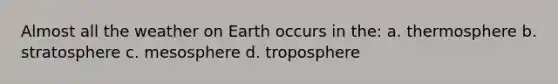 Almost all the weather on Earth occurs in the: a. thermosphere b. stratosphere c. mesosphere d. troposphere