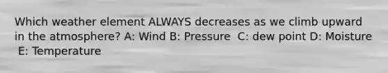 Which weather element ALWAYS decreases as we climb upward in the atmosphere? A: Wind B: Pressure ​ C: dew point D: ​Moisture ​ E: Temperature