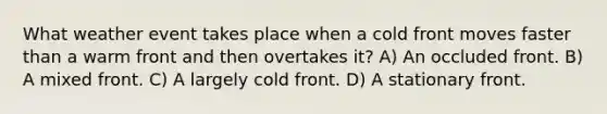 What weather event takes place when a cold front moves faster than a warm front and then overtakes it? A) An occluded front. B) A mixed front. C) A largely cold front. D) A stationary front.