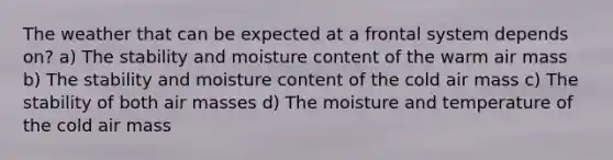 The weather that can be expected at a frontal system depends on? a) The stability and moisture content of the warm air mass b) The stability and moisture content of the cold air mass c) The stability of both air masses d) The moisture and temperature of the cold air mass