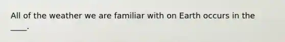 All of the weather we are familiar with on Earth occurs in the ____.