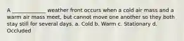 A _____________ weather front occurs when a cold air mass and a warm air mass meet, but cannot move one another so they both stay still for several days. a. Cold b. Warm c. Stationary d. Occluded