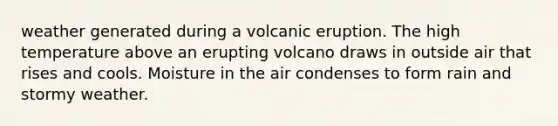 weather generated during a volcanic eruption. The high temperature above an erupting volcano draws in outside air that rises and cools. Moisture in the air condenses to form rain and stormy weather.