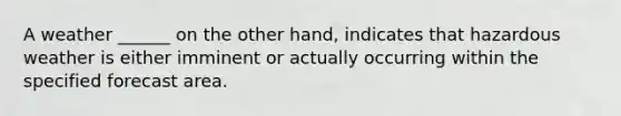 A weather ______ on the other hand, indicates that hazardous weather is either imminent or actually occurring within the specified forecast area.