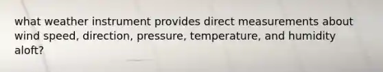 what weather instrument provides direct measurements about wind speed, direction, pressure, temperature, and humidity aloft?