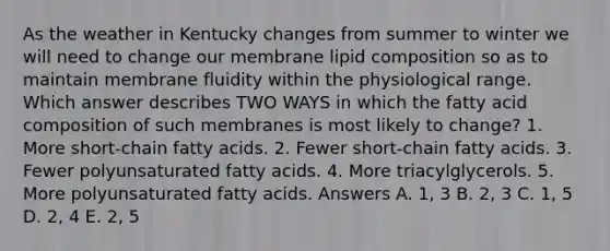 As the weather in Kentucky changes from summer to winter we will need to change our membrane lipid composition so as to maintain membrane fluidity within the physiological range. Which answer describes TWO WAYS in which the fatty acid composition of such membranes is most likely to change? 1. More short-chain fatty acids. 2. Fewer short-chain fatty acids. 3. Fewer polyunsaturated fatty acids. 4. More triacylglycerols. 5. More polyunsaturated fatty acids. Answers A. 1, 3 B. 2, 3 C. 1, 5 D. 2, 4 E. 2, 5