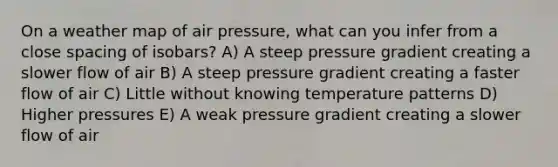 On a weather map of air pressure, what can you infer from a close spacing of isobars? A) A steep pressure gradient creating a slower flow of air B) A steep pressure gradient creating a faster flow of air C) Little without knowing temperature patterns D) Higher pressures E) A weak pressure gradient creating a slower flow of air