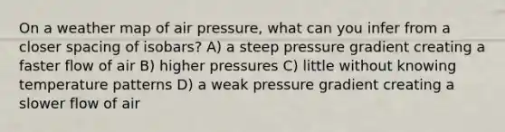 On a weather map of air pressure, what can you infer from a closer spacing of isobars? A) a steep pressure gradient creating a faster flow of air B) higher pressures C) little without knowing temperature patterns D) a weak pressure gradient creating a slower flow of air