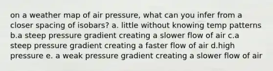 on a weather map of air pressure, what can you infer from a closer spacing of isobars? a. little without knowing temp patterns b.a steep pressure gradient creating a slower flow of air c.a steep pressure gradient creating a faster flow of air d.high pressure e. a weak pressure gradient creating a slower flow of air