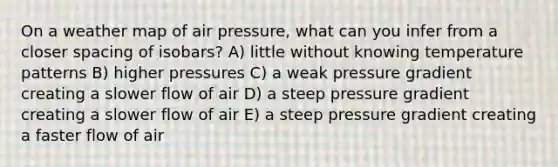 On a weather map of air pressure, what can you infer from a closer spacing of isobars? A) little without knowing temperature patterns B) higher pressures C) a weak pressure gradient creating a slower flow of air D) a steep pressure gradient creating a slower flow of air E) a steep pressure gradient creating a faster flow of air