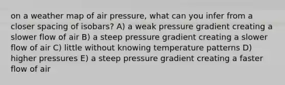 on a weather map of air pressure, what can you infer from a closer spacing of isobars? A) a weak pressure gradient creating a slower flow of air B) a steep pressure gradient creating a slower flow of air C) little without knowing temperature patterns D) higher pressures E) a steep pressure gradient creating a faster flow of air