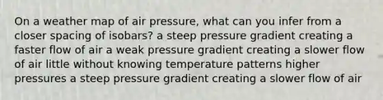 On a weather map of air pressure, what can you infer from a closer spacing of isobars? a steep pressure gradient creating a faster flow of air a weak pressure gradient creating a slower flow of air little without knowing temperature patterns higher pressures a steep pressure gradient creating a slower flow of air