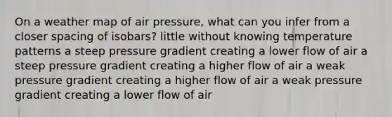 On a weather map of air pressure, what can you infer from a closer spacing of isobars? little without knowing temperature patterns a steep pressure gradient creating a lower flow of air a steep pressure gradient creating a higher flow of air a weak pressure gradient creating a higher flow of air a weak pressure gradient creating a lower flow of air