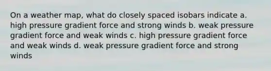 On a weather map, what do closely spaced isobars indicate a. high pressure gradient force and strong winds b. weak pressure gradient force and weak winds c. high pressure gradient force and weak winds d. weak pressure gradient force and strong winds