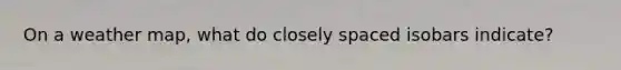 On a weather map, what do closely spaced isobars indicate?