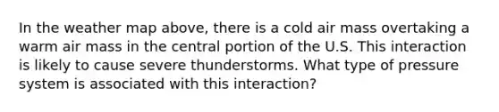 In the weather map above, there is a cold air mass overtaking a warm air mass in the central portion of the U.S. This interaction is likely to cause severe thunderstorms. What type of pressure system is associated with this interaction?