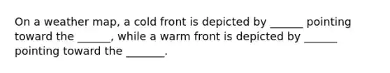 On a weather map, a cold front is depicted by ______ pointing toward the ______, while a warm front is depicted by ______ pointing toward the _______.