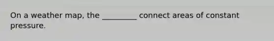 On a weather map, the _________ connect areas of constant pressure.