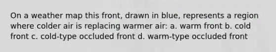 On a weather map this front, drawn in blue, represents a region where colder air is replacing warmer air: a. warm front b. cold front c. cold-type occluded front d. warm-type occluded front
