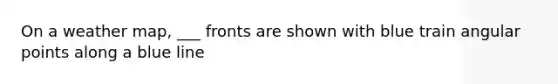 On a weather map, ___ fronts are shown with blue train angular points along a blue line