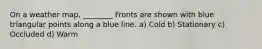 On a weather map, ________ Fronts are shown with blue triangular points along a blue line. a) Cold b) Stationary c) Occluded d) Warm