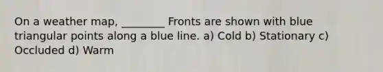 On a weather map, ________ Fronts are shown with blue triangular points along a blue line. a) Cold b) Stationary c) Occluded d) Warm