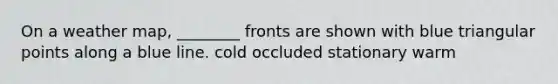 On a weather map, ________ fronts are shown with blue triangular points along a blue line. cold occluded stationary warm