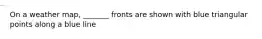 On a weather map, _______ fronts are shown with blue triangular points along a blue line